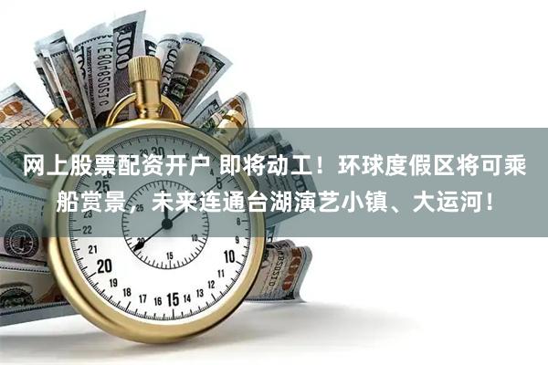 网上股票配资开户 即将动工！环球度假区将可乘船赏景，未来连通台湖演艺小镇、大运河！
