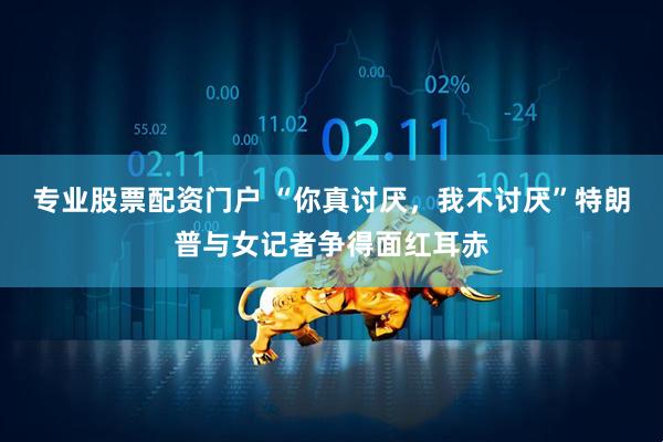 专业股票配资门户 “你真讨厌，我不讨厌”特朗普与女记者争得面红耳赤