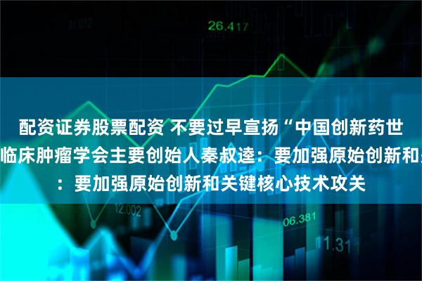 配资证券股票配资 不要过早宣扬“中国创新药世界第一”对话中国临床肿瘤学会主要创始人秦叔逵：要加强原始创新和关键核心技术攻关