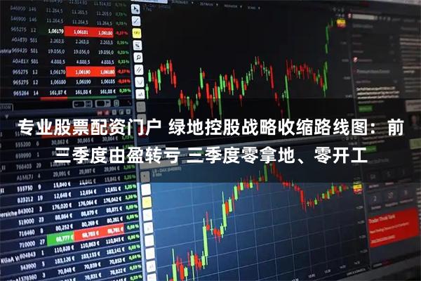 专业股票配资门户 绿地控股战略收缩路线图：前三季度由盈转亏 三季度零拿地、零开工