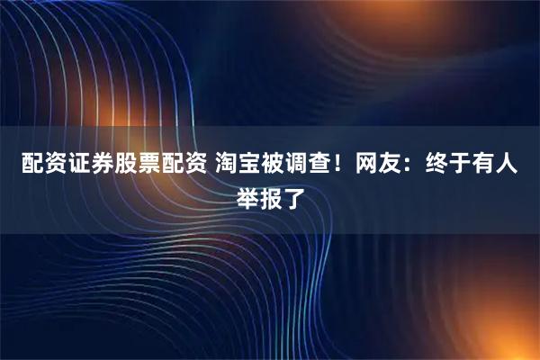 配资证券股票配资 淘宝被调查！网友：终于有人举报了