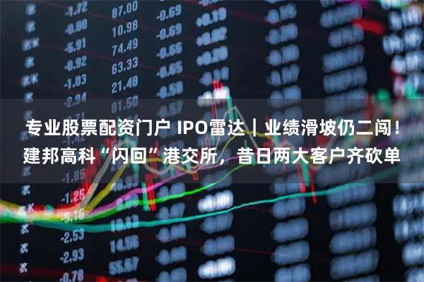 专业股票配资门户 IPO雷达｜业绩滑坡仍二闯！建邦高科“闪回”港交所，昔日两大客户齐砍单
