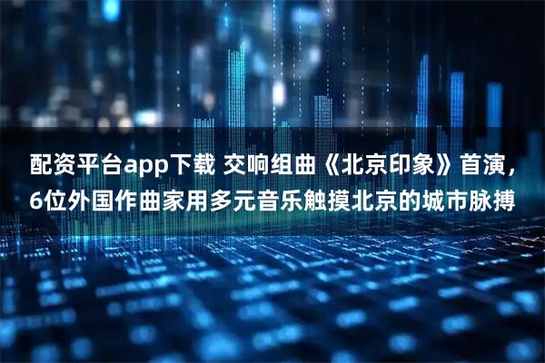 配资平台app下载 交响组曲《北京印象》首演，6位外国作曲家用多元音乐触摸北京的城市脉搏