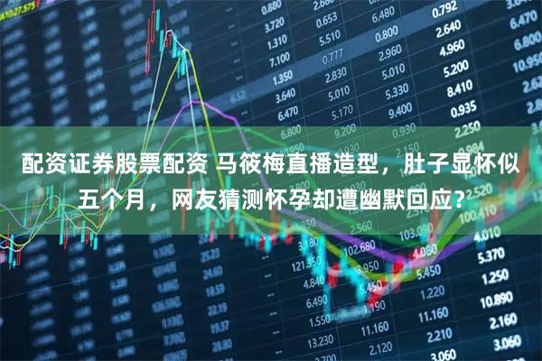 配资证券股票配资 马筱梅直播造型，肚子显怀似五个月，网友猜测怀孕却遭幽默回应？