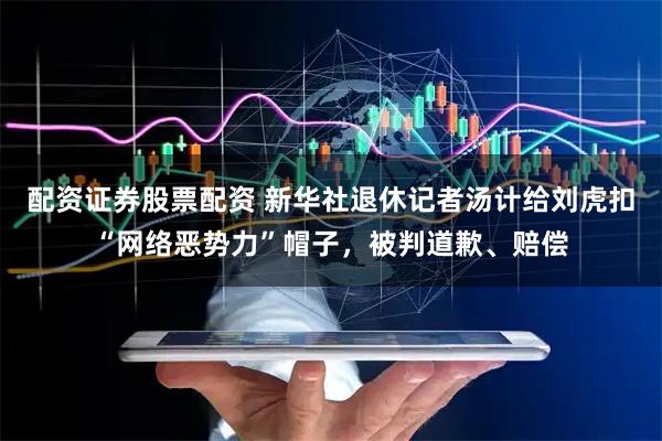 配资证券股票配资 新华社退休记者汤计给刘虎扣“网络恶势力”帽子,被判道歉、赔偿