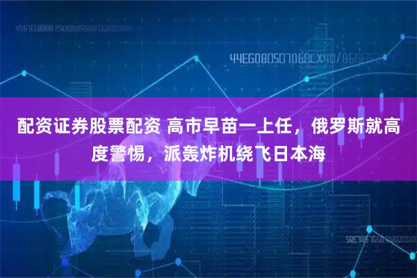配资证券股票配资 高市早苗一上任，俄罗斯就高度警惕，派轰炸机绕飞日本海