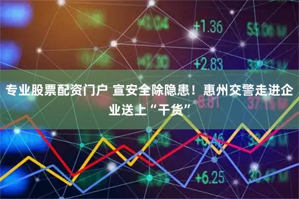 专业股票配资门户 宣安全除隐患！惠州交警走进企业送上“干货”
