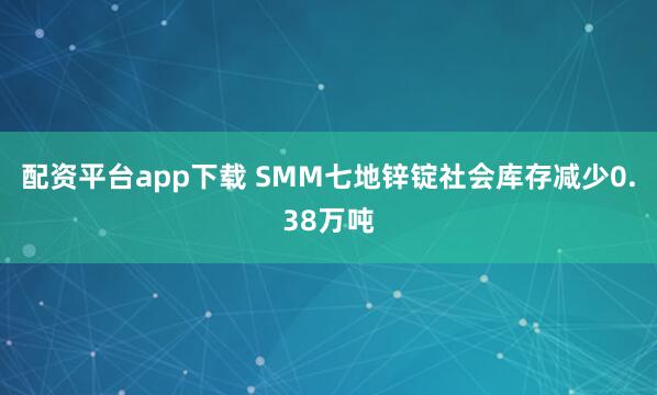 配资平台app下载 SMM七地锌锭社会库存减少0.38万吨
