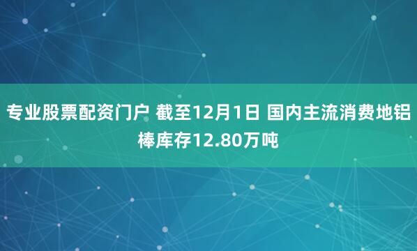 专业股票配资门户 截至12月1日 国内主流消费地铝棒库存12.80万吨