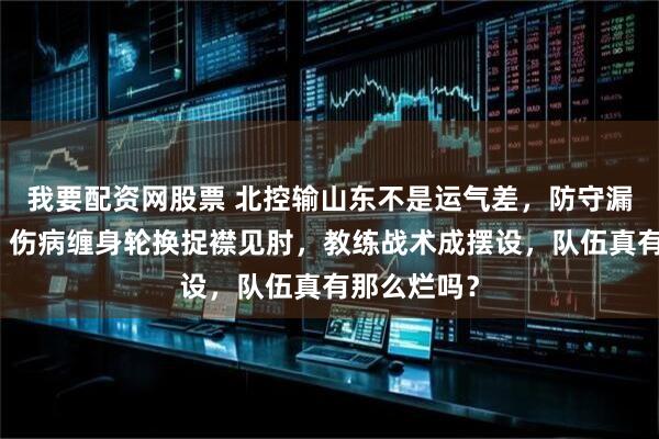 我要配资网股票 北控输山东不是运气差，防守漏洞成帮凶，伤病缠身轮换捉襟见肘，教练战术成摆设，队伍真有那么烂吗？