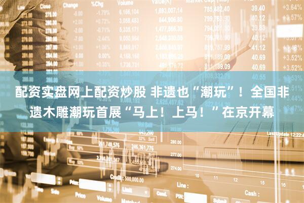 配资实盘网上配资炒股 非遗也“潮玩”！全国非遗木雕潮玩首展“马上！上马！”在京开幕