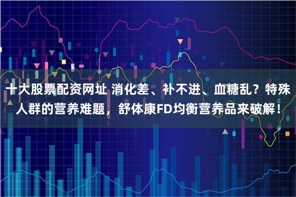 十大股票配资网址 消化差、补不进、血糖乱？特殊人群的营养难题，舒体康FD均衡营养品来破解！