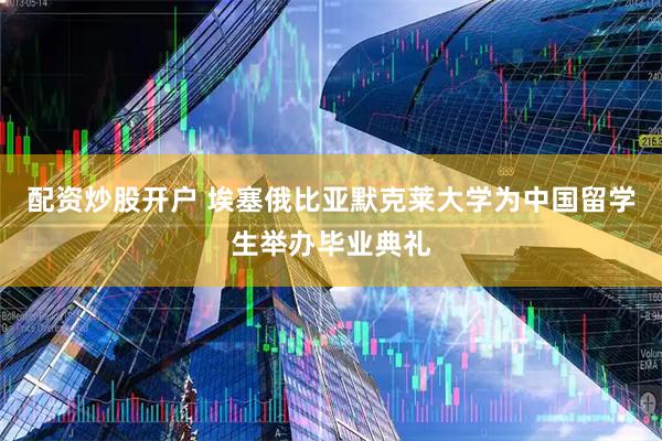 配资炒股开户 埃塞俄比亚默克莱大学为中国留学生举办毕业典礼