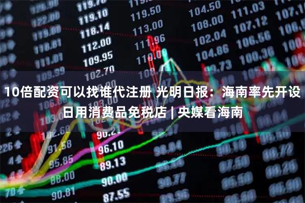 10倍配资可以找谁代注册 光明日报：海南率先开设日用消费品免税店 | 央媒看海南