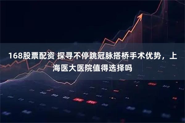 168股票配资 探寻不停跳冠脉搭桥手术优势，上海医大医院值得选择吗