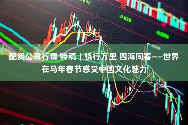 配资公司行情 特稿｜骁行万里 四海同春——世界在马年春节感受中国文化魅力