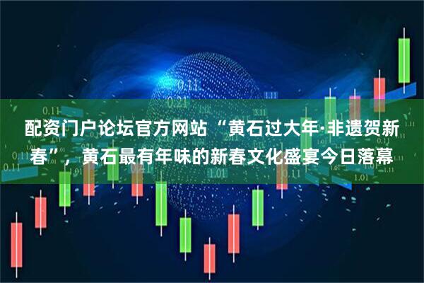 配资门户论坛官方网站 “黄石过大年·非遗贺新春”，黄石最有年味的新春文化盛宴今日落幕