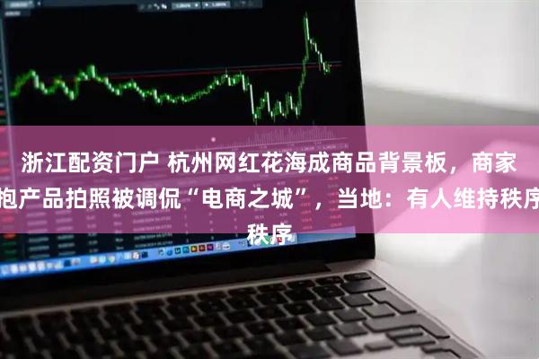 浙江配资门户 杭州网红花海成商品背景板，商家抱产品拍照被调侃“电商之城”，当地：有人维持秩序