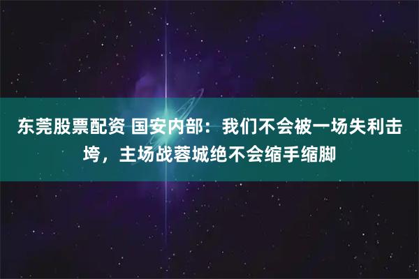 东莞股票配资 国安内部:我们不会被一场失利击垮,主场战蓉城绝不会缩手缩脚