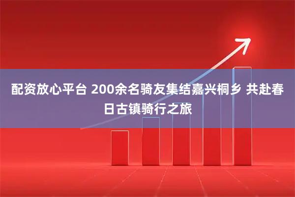 配资放心平台 200余名骑友集结嘉兴桐乡 共赴春日古镇骑行之旅