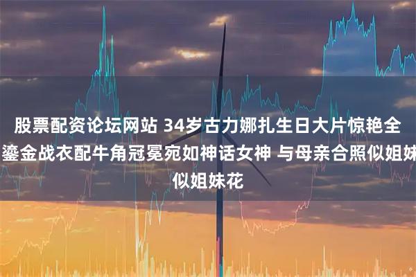 股票配资论坛网站 34岁古力娜扎生日大片惊艳全网 鎏金战衣配牛角冠冕宛如神话女神 与母亲合照似姐妹花