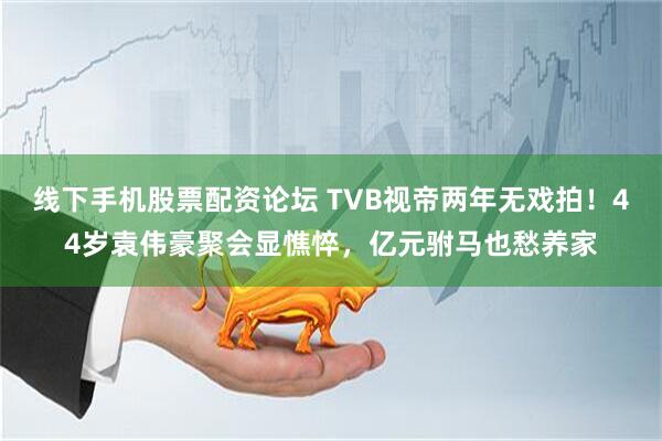 线下手机股票配资论坛 TVB视帝两年无戏拍！44岁袁伟豪聚会显憔悴，亿元驸马也愁养家