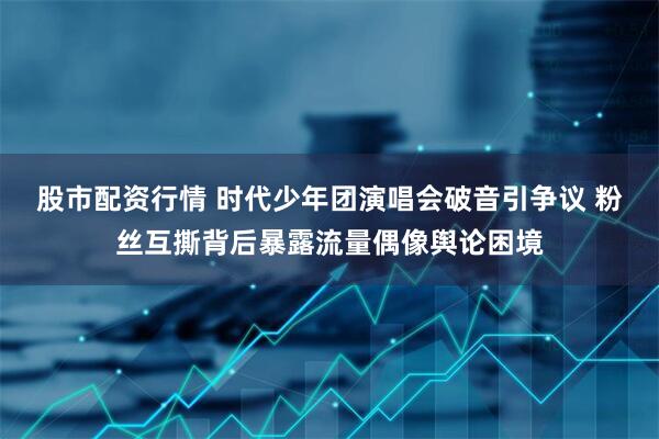 股市配资行情 时代少年团演唱会破音引争议 粉丝互撕背后暴露流量偶像舆论困境