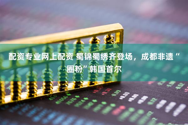 配资专业网上配资 蜀锦蜀绣齐登场，成都非遗“圈粉”韩国首尔