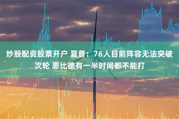 炒股配资股票开户 夏普：76人目前阵容无法突破次轮 恩比德有一半时间都不能打
