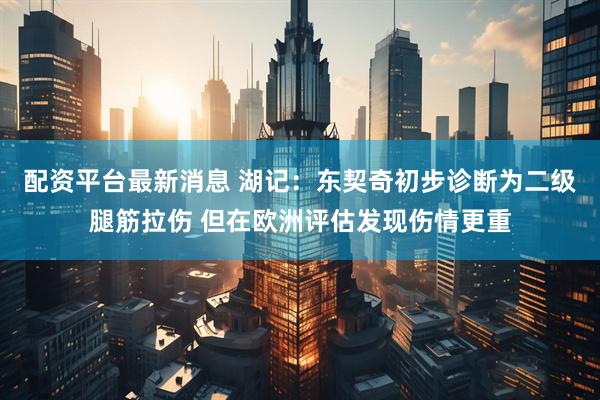 配资平台最新消息 湖记：东契奇初步诊断为二级腿筋拉伤 但在欧洲评估发现伤情更重