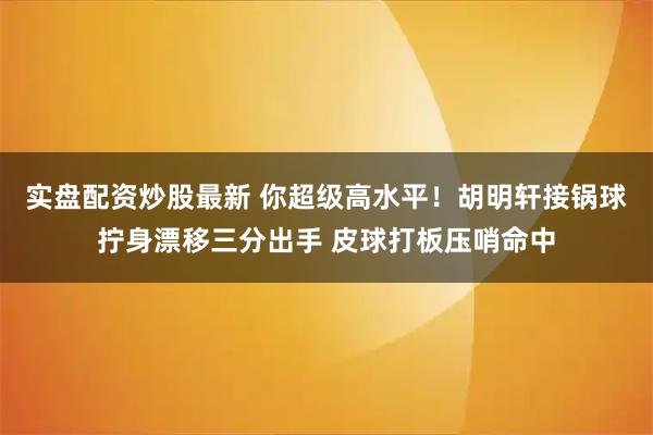 实盘配资炒股最新 你超级高水平！胡明轩接锅球拧身漂移三分出手 皮球打板压哨命中