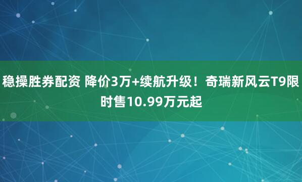 稳操胜券配资 降价3万+续航升级！奇瑞新风云T9限时售10.99万元起