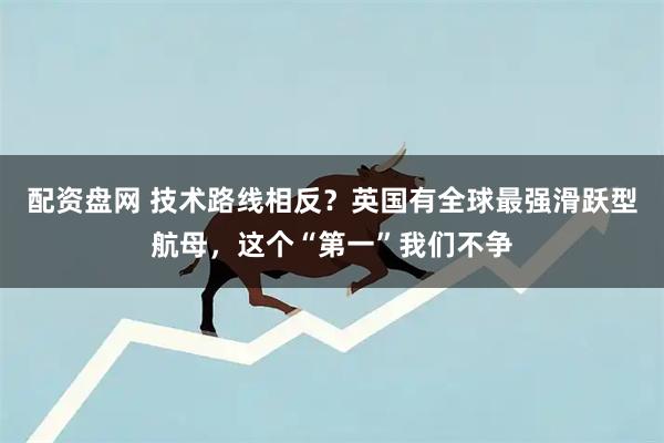 配资盘网 技术路线相反？英国有全球最强滑跃型航母，这个“第一”我们不争
