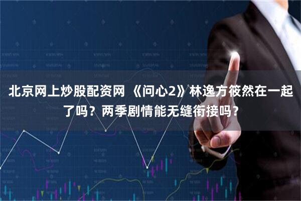 北京网上炒股配资网 《问心2》林逸方筱然在一起了吗？两季剧情能无缝衔接吗？