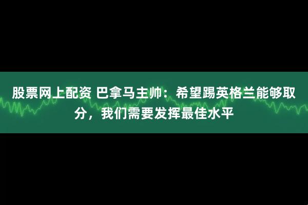 股票网上配资 巴拿马主帅：希望踢英格兰能够取分，我们需要发挥最佳水平